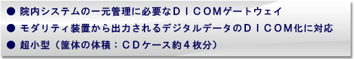 院内システムの一元管理に必要なDICOMゲートウェイ。モダリティ装置から出力されるデジタルデータのDICOM化に対応。超小型(筐体の体積:CDケース約4枚分) 院内システムの一元管理に必要なDICOMゲートウェイ。モダリティ装置から出力されるデジタルデータのDICOM化に対応。超小型(筐体の体積:CDケース約4枚分)
